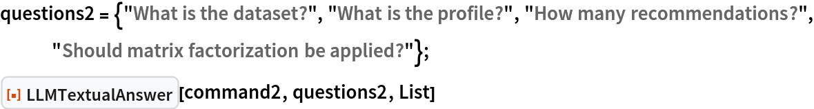 questions2 = {"What is the dataset?", "What is the profile?", "How many recommendations?", "Should matrix factorization be applied?"};
ResourceFunction["LLMTextualAnswer"][command2, questions2, List]