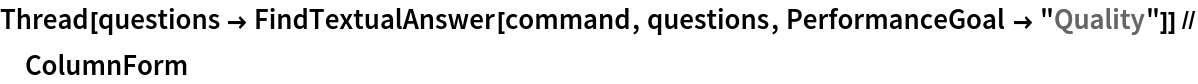 Thread[questions -> FindTextualAnswer[command, questions, PerformanceGoal -> "Quality"]] // ColumnForm