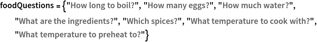 foodQuestions = {"How long to boil?", "How many eggs?", "How much water?", "What are the ingredients?", "Which spices?", "What temperature to cook with?", "What temperature to preheat to?"}