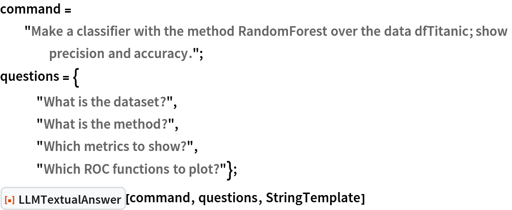 command = "Make a classifier with the method RandomForest over the data dfTitanic; show precision and accuracy.";
questions = {
   "What is the dataset?",
   "What is the method?",
   "Which metrics to show?",
   "Which ROC functions to plot?"};
ResourceFunction["LLMTextualAnswer", ResourceVersion->"1.0.0"][command, questions, StringTemplate]