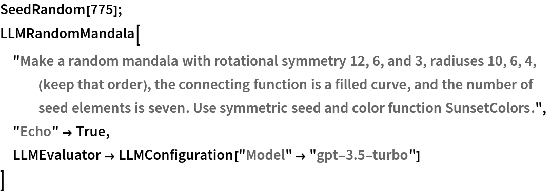 SeedRandom[775]; LLMRandomMandala["Make a random mandala with rotational symmetry 12, 6, and 3, radiuses 10, 6, 4, (keep that order), the connecting function is a filled curve, and the number of seed elements is seven. Use symmetric seed and color function SunsetColors.",
 "Echo" -> True,
 LLMEvaluator -> LLMConfiguration["Model" -> "gpt-3.5-turbo"]
 ]