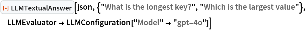 ResourceFunction["LLMTextualAnswer", ResourceVersion->"1.0.0"][json, {"What is the longest key?", "Which is the largest value"}, LLMEvaluator -> LLMConfiguration["Model" -> "gpt-4o"]]