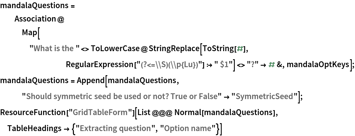 mandalaQuestions = Association@
   Map["What is the " <> ToLowerCase@
        StringReplace[ToString[#], RegularExpression["(?<=\\S)(\\p{Lu})"] :> " $1"] <> "?" -> # &, mandalaOptKeys];
mandalaQuestions = Append[mandalaQuestions, "Should symmetric seed be used or not? True or False" -> "SymmetricSeed"];
ResourceFunction["GridTableForm"][List @@@ Normal[mandalaQuestions], TableHeadings -> {"Extracting question", "Option name"}]