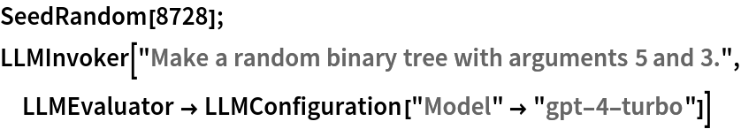 SeedRandom[8728];
LLMInvoker["Make a random binary tree with arguments 5 and 3.", LLMEvaluator -> LLMConfiguration["Model" -> "gpt-4-turbo"]]