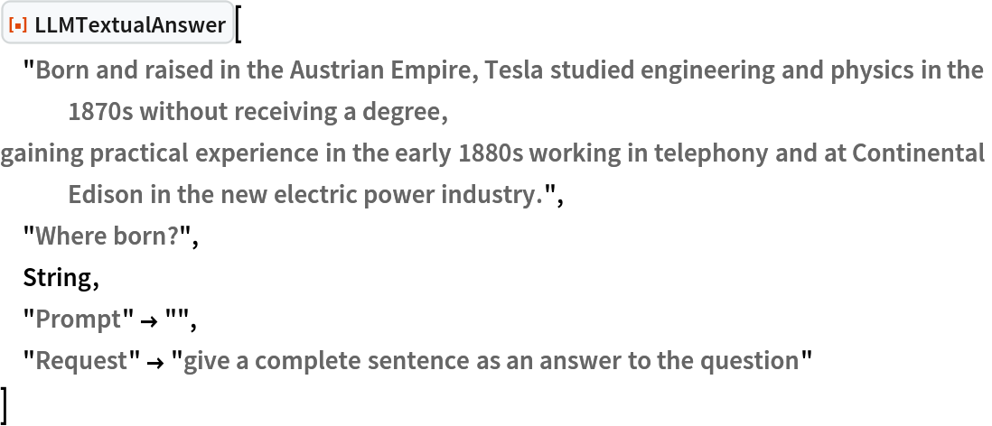 ResourceFunction["LLMTextualAnswer", ResourceVersion->"1.0.0"]["Born and raised in the Austrian Empire, Tesla studied engineering and physics in the 1870s without receiving a degree,
gaining practical experience in the early 1880s working in telephony and at Continental Edison in the new electric power industry.",
 "Where born?",
 String,
 "Prompt" -> "",
 "Request" -> "give a complete sentence as an answer to the question"
 ]