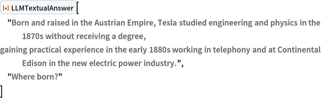 ResourceFunction["LLMTextualAnswer", ResourceVersion->"1.0.0"]["Born and raised in the Austrian Empire, Tesla studied engineering and physics in the 1870s without receiving a degree,
gaining practical experience in the early 1880s working in telephony and at Continental Edison in the new electric power industry.",
 "Where born?"
 ]