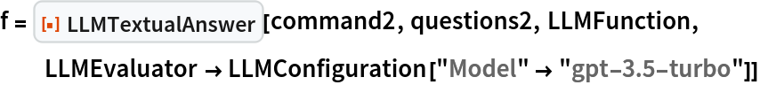 f = ResourceFunction["LLMTextualAnswer"][command2, questions2, LLMFunction, LLMEvaluator -> LLMConfiguration["Model" -> "gpt-3.5-turbo"]]