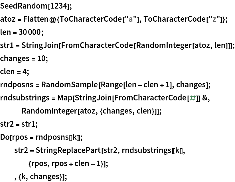 SeedRandom[1234];
atoz = Flatten@{ToCharacterCode["a"], ToCharacterCode["z"]};
len = 30000;
str1 = StringJoin[FromCharacterCode[RandomInteger[atoz, len]]];
changes = 10;
clen = 4;
rndposns = RandomSample[Range[len - clen + 1], changes];
rndsubstrings = Map[StringJoin[FromCharacterCode[#]] &, RandomInteger[atoz, {changes, clen}]];
str2 = str1;
Do[rpos = rndposns[[k]];
  str2 = StringReplacePart[str2, rndsubstrings[[k]],
    {rpos, rpos + clen - 1}];
  , {k, changes}];