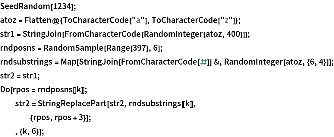 SeedRandom[1234];
atoz = Flatten@{ToCharacterCode["a"], ToCharacterCode["z"]};
str1 = StringJoin[FromCharacterCode[RandomInteger[atoz, 400]]];
rndposns = RandomSample[Range[397], 6];
rndsubstrings = Map[StringJoin[FromCharacterCode[#]] &, RandomInteger[atoz, {6, 4}]];
str2 = str1;
Do[rpos = rndposns[[k]];
  str2 = StringReplacePart[str2, rndsubstrings[[k]],
    {rpos, rpos + 3}];
  , {k, 6}];