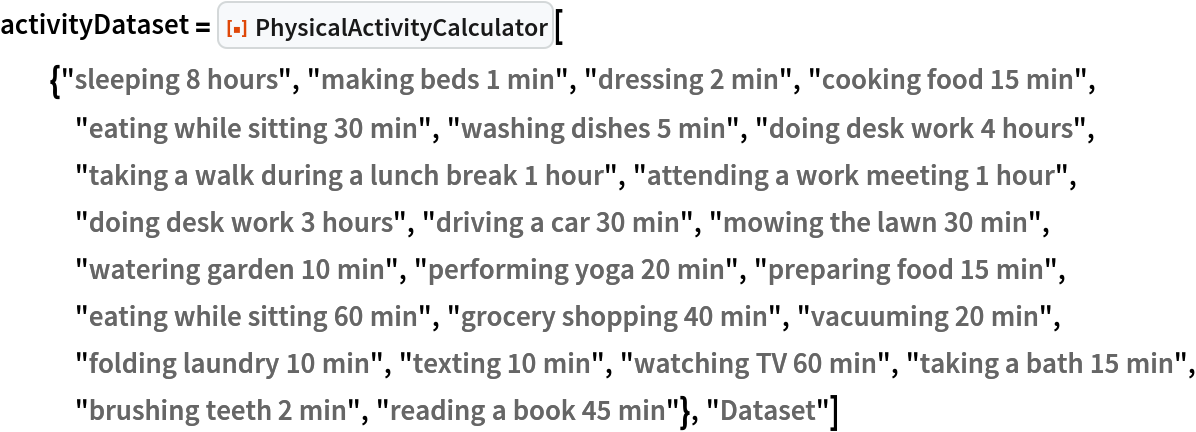activityDataset = ResourceFunction[
  "PhysicalActivityCalculator"][{"sleeping 8 hours", "making beds 1 min", "dressing 2 min", "cooking food 15 min", "eating while sitting 30 min", "washing dishes 5 min", "doing desk work 4 hours", "taking a walk during a lunch break 1 hour", "attending a work meeting 1 hour", "doing desk work 3 hours", "driving a car 30 min", "mowing the lawn 30 min", "watering garden 10 min", "performing yoga 20 min", "preparing food 15 min", "eating while sitting 60 min", "grocery shopping 40 min", "vacuuming 20 min", "folding laundry 10 min", "texting 10 min", "watching TV 60 min", "taking a bath 15 min", "brushing teeth 2 min", "reading a book 45 min"}, "Dataset"]