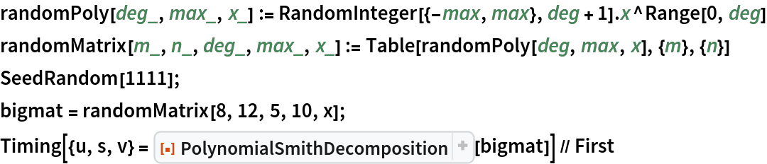 randomPoly[deg_, max_, x_] := RandomInteger[{-max, max}, deg + 1] . x^Range[0, deg]
randomMatrix[m_, n_, deg_, max_, x_] := Table[randomPoly[deg, max, x], {m}, {n}]
SeedRandom[1111];
bigmat = randomMatrix[8, 12, 5, 10, x];
Timing[{u, s, v} = ResourceFunction["PolynomialSmithDecomposition", ResourceVersion->"1.0.4", ResourceSystemBase -> "https://www.wolframcloud.com/obj/resourcesystem/api/1.0"][bigmat]] // First