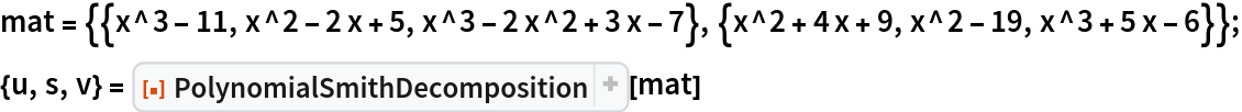 mat = {{x^3 - 11, x^2 - 2 x + 5, x^3 - 2 x^2 + 3 x - 7}, {x^2 + 4 x + 9, x^2 - 19, x^3 + 5 x - 6}};
{u, s, v} = ResourceFunction["PolynomialSmithDecomposition", ResourceVersion->"1.0.4", ResourceSystemBase -> "https://www.wolframcloud.com/obj/resourcesystem/api/1.0"][mat]