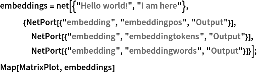 embeddings = net[{"Hello world!", "I am here"},
   {NetPort[{"embedding", "embeddingpos", "Output"}],
    NetPort[{"embedding", "embeddingtokens", "Output"}],
    NetPort[{"embedding", "embeddingwords", "Output"}]}];
Map[MatrixPlot, embeddings]