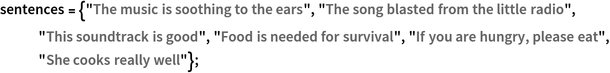 sentences = {"The music is soothing to the ears", "The song blasted from the little radio", "This soundtrack is good", "Food is needed for survival", "If you are hungry, please eat", "She cooks really well"};