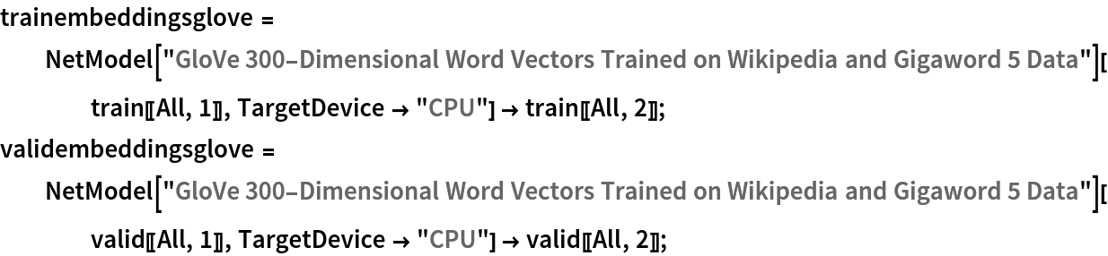 trainembeddingsglove = NetModel[
     "GloVe 300-Dimensional Word Vectors Trained on Wikipedia and Gigaword 5 Data"][train[[All, 1]], TargetDevice -> "CPU"] -> train[[All, 2]];
validembeddingsglove = NetModel[
     "GloVe 300-Dimensional Word Vectors Trained on Wikipedia and Gigaword 5 Data"][valid[[All, 1]], TargetDevice -> "CPU"] -> valid[[All, 2]];