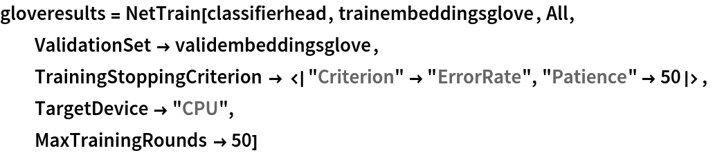 gloveresults = NetTrain[classifierhead, trainembeddingsglove, All,
  ValidationSet -> validembeddingsglove,
  TrainingStoppingCriterion -> <|"Criterion" -> "ErrorRate", "Patience" -> 50|>,
  TargetDevice -> "CPU",
  MaxTrainingRounds -> 50]