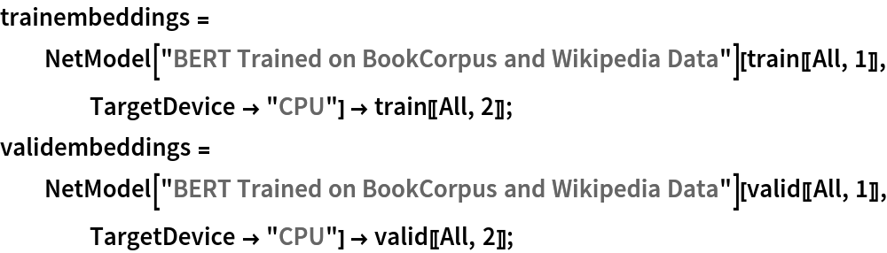 trainembeddings = NetModel["BERT Trained on BookCorpus and Wikipedia Data"][
    train[[All, 1]], TargetDevice -> "CPU"] -> train[[All, 2]];
validembeddings = NetModel["BERT Trained on BookCorpus and Wikipedia Data"][
    valid[[All, 1]], TargetDevice -> "CPU"] -> valid[[All, 2]];