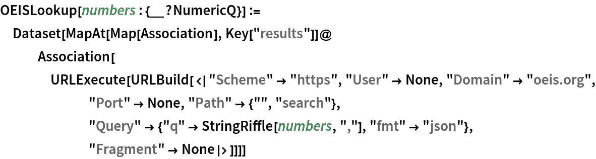 OEISLookup[numbers : {__?NumericQ}] := Dataset[MapAt[Map[Association], Key["results"]]@
   Association[
    URLExecute[
     URLBuild[<|"Scheme" -> "https", "User" -> None, "Domain" -> "oeis.org", "Port" -> None, "Path" -> {"", "search"}, "Query" -> {"q" -> StringRiffle[numbers, ","], "fmt" -> "json"}, "Fragment" -> None|>]]]]