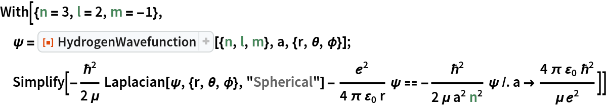 With[{n = 3, l = 2, m = -1},
 \[Psi] = ResourceFunction["HydrogenWavefunction"][{n, l, m}, a, {r, \[Theta], \[Phi]}]; Simplify[-(\[HBar]^2/(2 \[Mu]))
        Laplacian[\[Psi], {r, \[Theta], \[Phi]}, "Spherical"] - \[ScriptE]^2/(
      4 \[Pi] Subscript[\[CurlyEpsilon], 0] r) \[Psi] == -(\[HBar]^2/(
      2 \[Mu] a^2 n^2)) \[Psi] /. a -> (4 \[Pi] Subscript[\[CurlyEpsilon], 0] \[HBar]^2)/(\[Mu] \[ScriptE]^2)]]