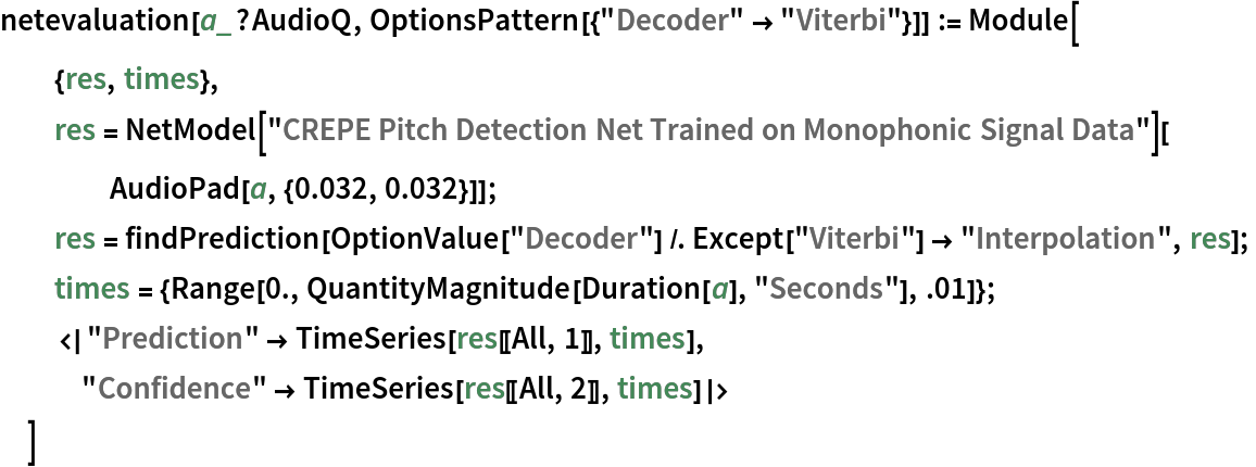 netevaluation[a_?AudioQ, OptionsPattern[{"Decoder" -> "Viterbi"}]] := Module[
  {res, times},
  res = NetModel[
     "CREPE Pitch Detection Net Trained on Monophonic Signal Data"][
    AudioPad[a, {0.032, 0.032}]];
  res = findPrediction[
    OptionValue["Decoder"] /. Except["Viterbi"] -> "Interpolation", res];
  times = {Range[0., QuantityMagnitude[Duration[a], "Seconds"], .01]};
  <|"Prediction" -> TimeSeries[res[[All, 1]], times], "Confidence" -> TimeSeries[res[[All, 2]], times]|>
  ]