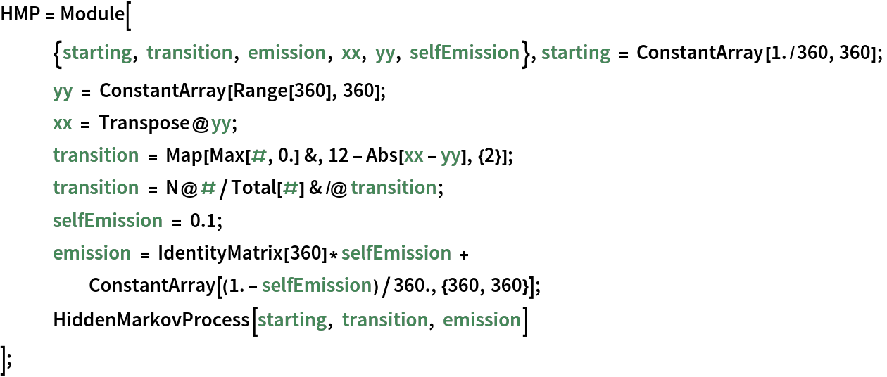 HMP = Module[
   {starting, transition, emission, xx, yy, selfEmission}, starting = ConstantArray[1./360, 360];
   yy = ConstantArray[Range[360], 360]; xx = Transpose@yy; transition = Map[Max[#, 0.] &, 12 - Abs[xx - yy], {2}]; transition = N@#/Total[#] & /@ transition; selfEmission = 0.1; emission = IdentityMatrix[360]*selfEmission + ConstantArray[(1. - selfEmission)/360., {360, 360}]; HiddenMarkovProcess[starting, transition, emission]
   ];