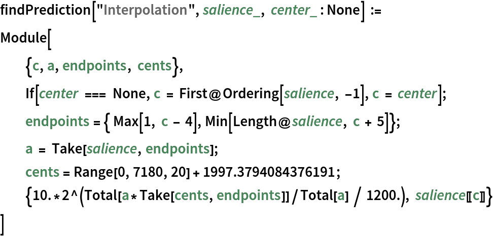 findPrediction["Interpolation", salience_, center_ : None] :=
 Module[
  {c, a, endpoints, cents},
  If[center === None, c = First@Ordering[salience, -1], c = center];
  endpoints = { Max[1, c - 4], Min[Length@salience, c + 5]}; a = Take[salience, endpoints];
  cents = Range[0, 7180, 20] + 1997.3794084376191;
  {10.*2^(Total[a*Take[cents, endpoints]]/Total[a] / 1200.), salience[[c]]}
  ]