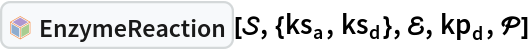 InterpretationBox[FrameBox[TagBox[TooltipBox[PaneBox[GridBox[List[List[GraphicsBox[List[Thickness[0.0025`], List[FaceForm[List[RGBColor[0.9607843137254902`, 0.5058823529411764`, 0.19607843137254902`], Opacity[1.`]]], FilledCurveBox[List[List[List[0, 2, 0], List[0, 1, 0], List[0, 1, 0], List[0, 1, 0], List[0, 1, 0]], List[List[0, 2, 0], List[0, 1, 0], List[0, 1, 0], List[0, 1, 0], List[0, 1, 0]], List[List[0, 2, 0], List[0, 1, 0], List[0, 1, 0], List[0, 1, 0], List[0, 1, 0], List[0, 1, 0]], List[List[0, 2, 0], List[1, 3, 3], List[0, 1, 0], List[1, 3, 3], List[0, 1, 0], List[1, 3, 3], List[0, 1, 0], List[1, 3, 3], List[1, 3, 3], List[0, 1, 0], List[1, 3, 3], List[0, 1, 0], List[1, 3, 3]]], List[List[List[205.`, 22.863691329956055`], List[205.`, 212.31669425964355`], List[246.01799774169922`, 235.99870109558105`], List[369.0710144042969`, 307.0436840057373`], List[369.0710144042969`, 117.59068870544434`], List[205.`, 22.863691329956055`]], List[List[30.928985595703125`, 307.0436840057373`], List[153.98200225830078`, 235.99870109558105`], List[195.`, 212.31669425964355`], List[195.`, 22.863691329956055`], List[30.928985595703125`, 117.59068870544434`], List[30.928985595703125`, 307.0436840057373`]], List[List[200.`, 410.42970085144043`], List[364.0710144042969`, 315.7036876678467`], List[241.01799774169922`, 244.65868949890137`], List[200.`, 220.97669792175293`], List[158.98200225830078`, 244.65868949890137`], List[35.928985595703125`, 315.7036876678467`], List[200.`, 410.42970085144043`]], List[List[376.5710144042969`, 320.03370475769043`], List[202.5`, 420.53370475769043`], List[200.95300006866455`, 421.42667961120605`], List[199.04699993133545`, 421.42667961120605`], List[197.5`, 420.53370475769043`], List[23.428985595703125`, 320.03370475769043`], List[21.882003784179688`, 319.1406993865967`], List[20.928985595703125`, 317.4896984100342`], List[20.928985595703125`, 315.7036876678467`], List[20.928985595703125`, 114.70369529724121`], List[20.928985595703125`, 112.91769218444824`], List[21.882003784179688`, 111.26669120788574`], List[23.428985595703125`, 110.37369346618652`], List[197.5`, 9.87369155883789`], List[198.27300024032593`, 9.426692008972168`], List[199.13700008392334`, 9.203690528869629`], List[200.`, 9.203690528869629`], List[200.86299991607666`, 9.203690528869629`], List[201.72699999809265`, 9.426692008972168`], List[202.5`, 9.87369155883789`], List[376.5710144042969`, 110.37369346618652`], List[378.1179962158203`, 111.26669120788574`], List[379.0710144042969`, 112.91769218444824`], List[379.0710144042969`, 114.70369529724121`], List[379.0710144042969`, 315.7036876678467`], List[379.0710144042969`, 317.4896984100342`], List[378.1179962158203`, 319.1406993865967`], List[376.5710144042969`, 320.03370475769043`]]]]], List[FaceForm[List[RGBColor[0.5529411764705883`, 0.6745098039215687`, 0.8117647058823529`], Opacity[1.`]]], FilledCurveBox[List[List[List[0, 2, 0], List[0, 1, 0], List[0, 1, 0], List[0, 1, 0]]], List[List[List[44.92900085449219`, 282.59088134765625`], List[181.00001525878906`, 204.0298843383789`], List[181.00001525878906`, 46.90887451171875`], List[44.92900085449219`, 125.46986389160156`], List[44.92900085449219`, 282.59088134765625`]]]]], List[FaceForm[List[RGBColor[0.6627450980392157`, 0.803921568627451`, 0.5686274509803921`], Opacity[1.`]]], FilledCurveBox[List[List[List[0, 2, 0], List[0, 1, 0], List[0, 1, 0], List[0, 1, 0]]], List[List[List[355.0710144042969`, 282.59088134765625`], List[355.0710144042969`, 125.46986389160156`], List[219.`, 46.90887451171875`], List[219.`, 204.0298843383789`], List[355.0710144042969`, 282.59088134765625`]]]]], List[FaceForm[List[RGBColor[0.6901960784313725`, 0.5882352941176471`, 0.8117647058823529`], Opacity[1.`]]], FilledCurveBox[List[List[List[0, 2, 0], List[0, 1, 0], List[0, 1, 0], List[0, 1, 0]]], List[List[List[200.`, 394.0606994628906`], List[336.0710144042969`, 315.4997024536133`], List[200.`, 236.93968200683594`], List[63.928985595703125`, 315.4997024536133`], List[200.`, 394.0606994628906`]]]]]], List[Rule[BaselinePosition, Scaled[0.15`]], Rule[ImageSize, 10], Rule[ImageSize, 15]]], StyleBox[RowBox[List["EnzymeReaction", " "]], Rule[ShowAutoStyles, False], Rule[ShowStringCharacters, False], Rule[FontSize, Times[0.9`, Inherited]], Rule[FontColor, GrayLevel[0.1`]]]]], Rule[GridBoxSpacings, List[Rule["Columns", List[List[0.25`]]]]]], Rule[Alignment, List[Left, Baseline]], Rule[BaselinePosition, Baseline], Rule[FrameMargins, List[List[3, 0], List[0, 0]]], Rule[BaseStyle, List[Rule[LineSpacing, List[0, 0]], Rule[LineBreakWithin, False]]]], RowBox[List["PacletSymbol", "[", RowBox[List["\"RobertNachbar/CompartmentalModeling\"", ",", "\"RobertNachbar`SystemsBiologyModeling`EnzymeReaction\""]], "]"]], Rule[TooltipStyle, List[Rule[ShowAutoStyles, True], Rule[ShowStringCharacters, True]]]], Function[Annotation[Slot[1], Style[Defer[PacletSymbol["RobertNachbar/CompartmentalModeling", "RobertNachbar`SystemsBiologyModeling`EnzymeReaction"]], Rule[ShowStringCharacters, True]], "Tooltip"]]], Rule[Background, RGBColor[0.968`, 0.976`, 0.984`]], Rule[BaselinePosition, Baseline], Rule[DefaultBaseStyle, List[]], Rule[FrameMargins, List[List[0, 0], List[1, 1]]], Rule[FrameStyle, RGBColor[0.831`, 0.847`, 0.85`]], Rule[RoundingRadius, 4]], PacletSymbol["RobertNachbar/CompartmentalModeling", "RobertNachbar`SystemsBiologyModeling`EnzymeReaction"], Rule[Selectable, False], Rule[SelectWithContents, True], Rule[BoxID, "PacletSymbolBox"]][\[ScriptCapitalS], {Subscript[ks, a], Subscript[ks, d]}, \[ScriptCapitalE], Subscript[kp, d], \[ScriptCapitalP]]