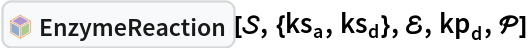 InterpretationBox[FrameBox[TagBox[TooltipBox[PaneBox[GridBox[List[List[GraphicsBox[List[Thickness[0.0025`], List[FaceForm[List[RGBColor[0.9607843137254902`, 0.5058823529411764`, 0.19607843137254902`], Opacity[1.`]]], FilledCurveBox[List[List[List[0, 2, 0], List[0, 1, 0], List[0, 1, 0], List[0, 1, 0], List[0, 1, 0]], List[List[0, 2, 0], List[0, 1, 0], List[0, 1, 0], List[0, 1, 0], List[0, 1, 0]], List[List[0, 2, 0], List[0, 1, 0], List[0, 1, 0], List[0, 1, 0], List[0, 1, 0], List[0, 1, 0]], List[List[0, 2, 0], List[1, 3, 3], List[0, 1, 0], List[1, 3, 3], List[0, 1, 0], List[1, 3, 3], List[0, 1, 0], List[1, 3, 3], List[1, 3, 3], List[0, 1, 0], List[1, 3, 3], List[0, 1, 0], List[1, 3, 3]]], List[List[List[205.`, 22.863691329956055`], List[205.`, 212.31669425964355`], List[246.01799774169922`, 235.99870109558105`], List[369.0710144042969`, 307.0436840057373`], List[369.0710144042969`, 117.59068870544434`], List[205.`, 22.863691329956055`]], List[List[30.928985595703125`, 307.0436840057373`], List[153.98200225830078`, 235.99870109558105`], List[195.`, 212.31669425964355`], List[195.`, 22.863691329956055`], List[30.928985595703125`, 117.59068870544434`], List[30.928985595703125`, 307.0436840057373`]], List[List[200.`, 410.42970085144043`], List[364.0710144042969`, 315.7036876678467`], List[241.01799774169922`, 244.65868949890137`], List[200.`, 220.97669792175293`], List[158.98200225830078`, 244.65868949890137`], List[35.928985595703125`, 315.7036876678467`], List[200.`, 410.42970085144043`]], List[List[376.5710144042969`, 320.03370475769043`], List[202.5`, 420.53370475769043`], List[200.95300006866455`, 421.42667961120605`], List[199.04699993133545`, 421.42667961120605`], List[197.5`, 420.53370475769043`], List[23.428985595703125`, 320.03370475769043`], List[21.882003784179688`, 319.1406993865967`], List[20.928985595703125`, 317.4896984100342`], List[20.928985595703125`, 315.7036876678467`], List[20.928985595703125`, 114.70369529724121`], List[20.928985595703125`, 112.91769218444824`], List[21.882003784179688`, 111.26669120788574`], List[23.428985595703125`, 110.37369346618652`], List[197.5`, 9.87369155883789`], List[198.27300024032593`, 9.426692008972168`], List[199.13700008392334`, 9.203690528869629`], List[200.`, 9.203690528869629`], List[200.86299991607666`, 9.203690528869629`], List[201.72699999809265`, 9.426692008972168`], List[202.5`, 9.87369155883789`], List[376.5710144042969`, 110.37369346618652`], List[378.1179962158203`, 111.26669120788574`], List[379.0710144042969`, 112.91769218444824`], List[379.0710144042969`, 114.70369529724121`], List[379.0710144042969`, 315.7036876678467`], List[379.0710144042969`, 317.4896984100342`], List[378.1179962158203`, 319.1406993865967`], List[376.5710144042969`, 320.03370475769043`]]]]], List[FaceForm[List[RGBColor[0.5529411764705883`, 0.6745098039215687`, 0.8117647058823529`], Opacity[1.`]]], FilledCurveBox[List[List[List[0, 2, 0], List[0, 1, 0], List[0, 1, 0], List[0, 1, 0]]], List[List[List[44.92900085449219`, 282.59088134765625`], List[181.00001525878906`, 204.0298843383789`], List[181.00001525878906`, 46.90887451171875`], List[44.92900085449219`, 125.46986389160156`], List[44.92900085449219`, 282.59088134765625`]]]]], List[FaceForm[List[RGBColor[0.6627450980392157`, 0.803921568627451`, 0.5686274509803921`], Opacity[1.`]]], FilledCurveBox[List[List[List[0, 2, 0], List[0, 1, 0], List[0, 1, 0], List[0, 1, 0]]], List[List[List[355.0710144042969`, 282.59088134765625`], List[355.0710144042969`, 125.46986389160156`], List[219.`, 46.90887451171875`], List[219.`, 204.0298843383789`], List[355.0710144042969`, 282.59088134765625`]]]]], List[FaceForm[List[RGBColor[0.6901960784313725`, 0.5882352941176471`, 0.8117647058823529`], Opacity[1.`]]], FilledCurveBox[List[List[List[0, 2, 0], List[0, 1, 0], List[0, 1, 0], List[0, 1, 0]]], List[List[List[200.`, 394.0606994628906`], List[336.0710144042969`, 315.4997024536133`], List[200.`, 236.93968200683594`], List[63.928985595703125`, 315.4997024536133`], List[200.`, 394.0606994628906`]]]]]], List[Rule[BaselinePosition, Scaled[0.15`]], Rule[ImageSize, 10], Rule[ImageSize, 15]]], StyleBox[RowBox[List["EnzymeReaction", " "]], Rule[ShowAutoStyles, False], Rule[ShowStringCharacters, False], Rule[FontSize, Times[0.9`, Inherited]], Rule[FontColor, GrayLevel[0.1`]]]]], Rule[GridBoxSpacings, List[Rule["Columns", List[List[0.25`]]]]]], Rule[Alignment, List[Left, Baseline]], Rule[BaselinePosition, Baseline], Rule[FrameMargins, List[List[3, 0], List[0, 0]]], Rule[BaseStyle, List[Rule[LineSpacing, List[0, 0]], Rule[LineBreakWithin, False]]]], RowBox[List["PacletSymbol", "[", RowBox[List["\"RobertNachbar/CompartmentalModeling\"", ",", "\"RobertNachbar`SystemsBiologyModeling`EnzymeReaction\""]], "]"]], Rule[TooltipStyle, List[Rule[ShowAutoStyles, True], Rule[ShowStringCharacters, True]]]], Function[Annotation[Slot[1], Style[Defer[PacletSymbol["RobertNachbar/CompartmentalModeling", "RobertNachbar`SystemsBiologyModeling`EnzymeReaction"]], Rule[ShowStringCharacters, True]], "Tooltip"]]], Rule[Background, RGBColor[0.968`, 0.976`, 0.984`]], Rule[BaselinePosition, Baseline], Rule[DefaultBaseStyle, List[]], Rule[FrameMargins, List[List[0, 0], List[1, 1]]], Rule[FrameStyle, RGBColor[0.831`, 0.847`, 0.85`]], Rule[RoundingRadius, 4]], PacletSymbol["RobertNachbar/CompartmentalModeling", "RobertNachbar`SystemsBiologyModeling`EnzymeReaction"], Rule[Selectable, False], Rule[SelectWithContents, True], Rule[BoxID, "PacletSymbolBox"]][\[ScriptCapitalS], {Subscript[ks, a], Subscript[ks, d]}, \[ScriptCapitalE], Subscript[kp, d], \[ScriptCapitalP]]