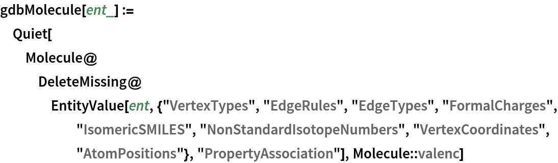 gdbMolecule[ent_] := Quiet[Molecule@
   DeleteMissing@
    EntityValue[
     ent, {"VertexTypes", "EdgeRules", "EdgeTypes", "FormalCharges", "IsomericSMILES", "NonStandardIsotopeNumbers", "VertexCoordinates", "AtomPositions"}, "PropertyAssociation"], Molecule::valenc]