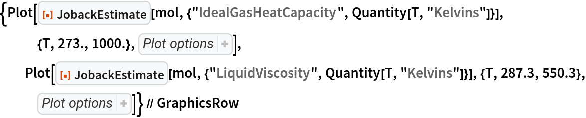 {Plot[ResourceFunction["JobackEstimate"][
    mol, {"IdealGasHeatCapacity", Quantity[T, "Kelvins"]}], {T, 273., 1000.}, {AxesLabel -> {"T", 
Subsuperscript["C", "p", 0]}, PlotLabel -> "IdealGasHeatCapacity"}], Plot[ResourceFunction["JobackEstimate"][
    mol, {"LiquidViscosity", Quantity[T, "Kelvins"]}], {T, 287.3, 550.3}, {AxesLabel -> {"T", 
Subscript["\[Eta]", "L"]}, PlotLabel -> "LiquidViscosity"}]} // GraphicsRow