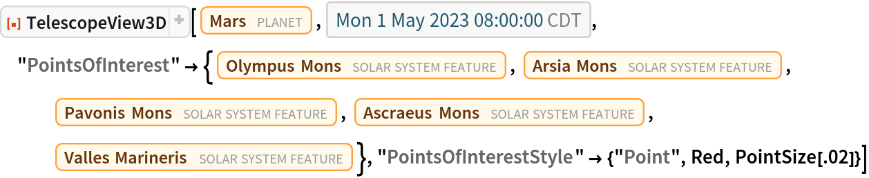 ResourceFunction["TelescopeView3D"][Entity["Planet", "Mars"], DateObject[{2023, 5, 1, 8, 0, 0}, "Instant", "Gregorian", "America/Chicago"], "PointsOfInterest" -> {Entity["SolarSystemFeature", "OlympusMonsMars"], Entity["SolarSystemFeature", "ArsiaMonsMars"],
    Entity["SolarSystemFeature", "PavonisMonsMars"], Entity["SolarSystemFeature", "AscraeusMonsMars"], Entity["SolarSystemFeature", "VallesMarinerisMars"]}, "PointsOfInterestStyle" -> {"Point", Red, PointSize[.02]}]