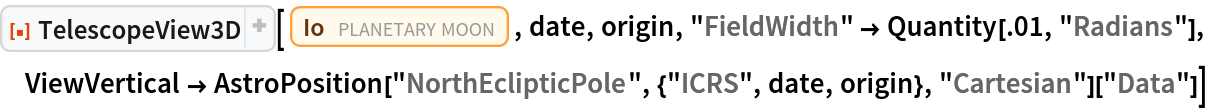 ResourceFunction["TelescopeView3D"][
 Entity["PlanetaryMoon", "Io"], date, origin, "FieldWidth" -> Quantity[.01, "Radians"], ViewVertical -> AstroPosition["NorthEclipticPole", {"ICRS", date, origin}, "Cartesian"]["Data"]]