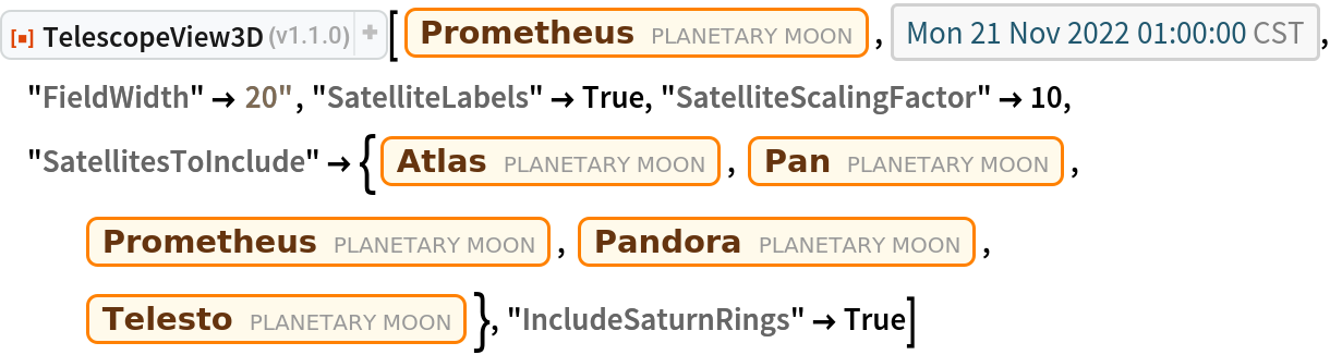 ResourceFunction["TelescopeView3D"][
 Entity["PlanetaryMoon", "Prometheus"], DateObject[{2022, 11, 21, 1, 0, 0}, "Instant", "Gregorian", "America/Chicago"], "FieldWidth" -> Quantity[20, "Arcseconds"], "SatelliteLabels" -> True, "SatelliteScalingFactor" -> 10, "SatellitesToInclude" -> {Entity["PlanetaryMoon", "Atlas"], Entity["PlanetaryMoon", "Pan"], Entity["PlanetaryMoon", "Prometheus"], Entity["PlanetaryMoon", "Pandora"], Entity["PlanetaryMoon", "Telesto"]}, "IncludeSaturnRings" -> True]