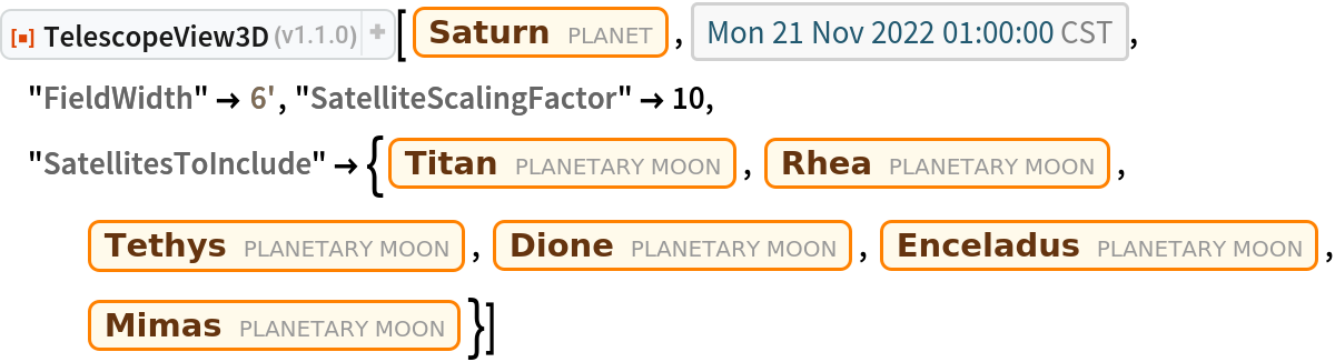 ResourceFunction["TelescopeView3D"][Entity["Planet", "Saturn"], DateObject[{2022, 11, 21, 1, 0, 0}, "Instant", "Gregorian", "America/Chicago"], "FieldWidth" -> Quantity[6, "Arcminutes"], "SatelliteScalingFactor" -> 10, "SatellitesToInclude" -> {Entity["PlanetaryMoon", "Titan"], Entity["PlanetaryMoon", "Rhea"], Entity["PlanetaryMoon", "Tethys"],
    Entity["PlanetaryMoon", "Dione"], Entity["PlanetaryMoon", "Enceladus"], Entity["PlanetaryMoon", "Mimas"]}]