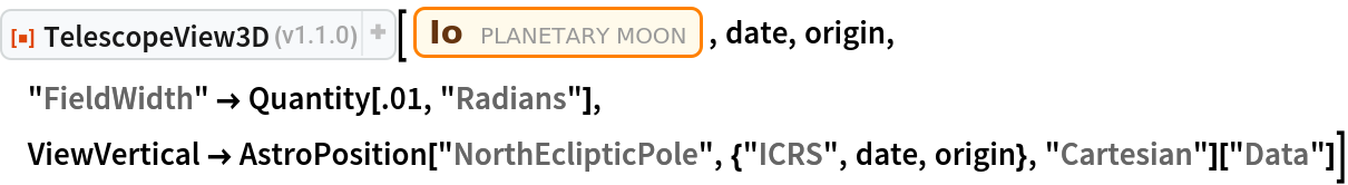 ResourceFunction["TelescopeView3D"][
 Entity["PlanetaryMoon", "Io"], date, origin, "FieldWidth" -> Quantity[.01, "Radians"], ViewVertical -> AstroPosition["NorthEclipticPole", {"ICRS", date, origin}, "Cartesian"]["Data"]]