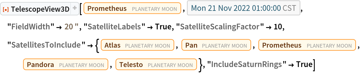 ResourceFunction["TelescopeView3D"][
 Entity["PlanetaryMoon", "Prometheus"], DateObject[{2022, 11, 21, 1, 0, 0}, "Instant", "Gregorian", "America/Chicago"], "FieldWidth" -> Quantity[20, "Arcseconds"], "SatelliteLabels" -> True, "SatelliteScalingFactor" -> 10, "SatellitesToInclude" -> {Entity["PlanetaryMoon", "Atlas"], Entity["PlanetaryMoon", "Pan"], Entity["PlanetaryMoon", "Prometheus"], Entity["PlanetaryMoon", "Pandora"], Entity["PlanetaryMoon", "Telesto"]}, "IncludeSaturnRings" -> True]