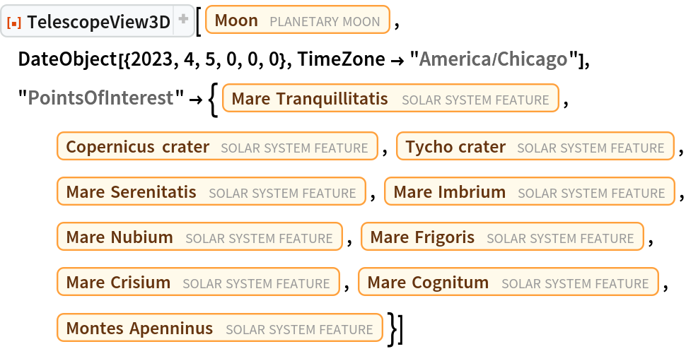 ResourceFunction["TelescopeView3D"][Entity["PlanetaryMoon", "Moon"], DateObject[{2023, 4, 5, 0, 0, 0}, TimeZone -> "America/Chicago"], "PointsOfInterest" -> {Entity["SolarSystemFeature", "MareTranquillitatisMoon"], Entity["SolarSystemFeature", "CopernicusMoon"], Entity["SolarSystemFeature", "TychoMoon"], Entity["SolarSystemFeature", "MareSerenitatisMoon"], Entity["SolarSystemFeature", "MareImbriumMoon"], Entity["SolarSystemFeature", "MareNubiumMoon"], Entity["SolarSystemFeature", "MareFrigorisMoon"], Entity["SolarSystemFeature", "MareCrisiumMoon"], Entity["SolarSystemFeature", "MareCognitumMoon"], Entity["SolarSystemFeature", "MontesApenninusMoon"]}]