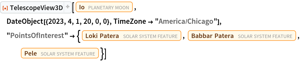 ResourceFunction["TelescopeView3D"][Entity["PlanetaryMoon", "Io"], DateObject[{2023, 4, 1, 20, 0, 0}, TimeZone -> "America/Chicago"], "PointsOfInterest" -> {Entity["SolarSystemFeature", "LokiPateraIo"], Entity["SolarSystemFeature", "BabbarPateraIo"], Entity["SolarSystemFeature", "PeleIo"]}]