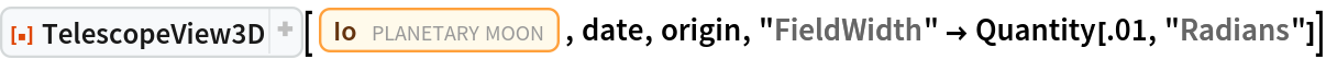 ResourceFunction["TelescopeView3D"][
 Entity["PlanetaryMoon", "Io"], date, origin, "FieldWidth" -> Quantity[.01, "Radians"]]